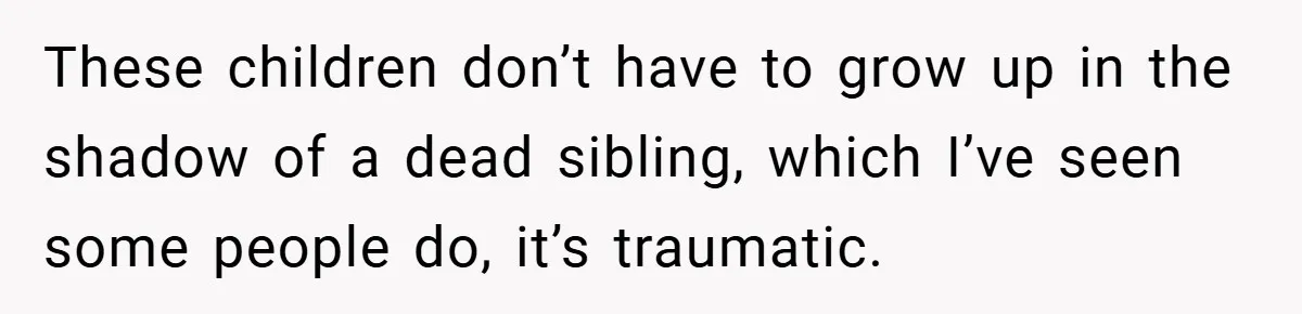 These children don’t have to grow up in the shadow of a dead sibling, which I’ve seen some people do, it’s traumatic.