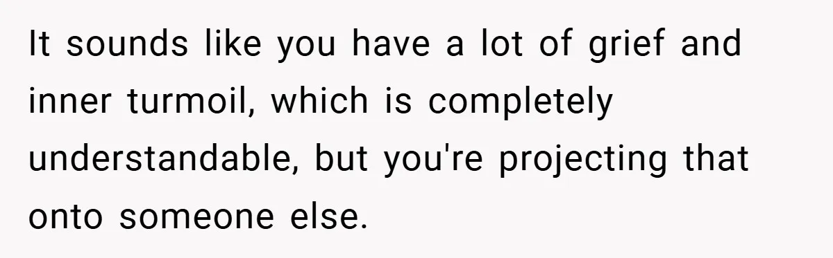 It sounds like you have a lot of grief and inner turmoil, which is completely understandable, but you're projecting that onto someone else.