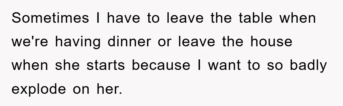 Sometimes I have to leave the table when we're having dinner or leave the house when she starts because I want to so badly explode on her.
