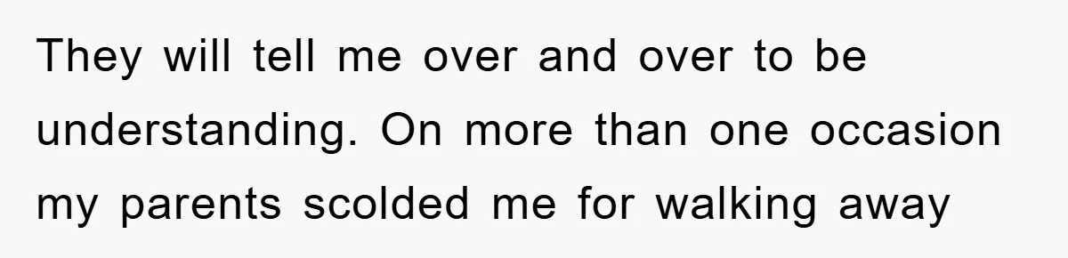 They will tell me over and over to be understanding. On more than one occasion my parents scolded me for walking away