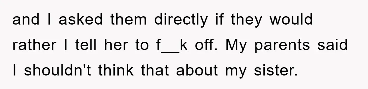 and I asked them directly if they would rather I tell her to f__k off. My parents said I shouldn't think that about my sister.