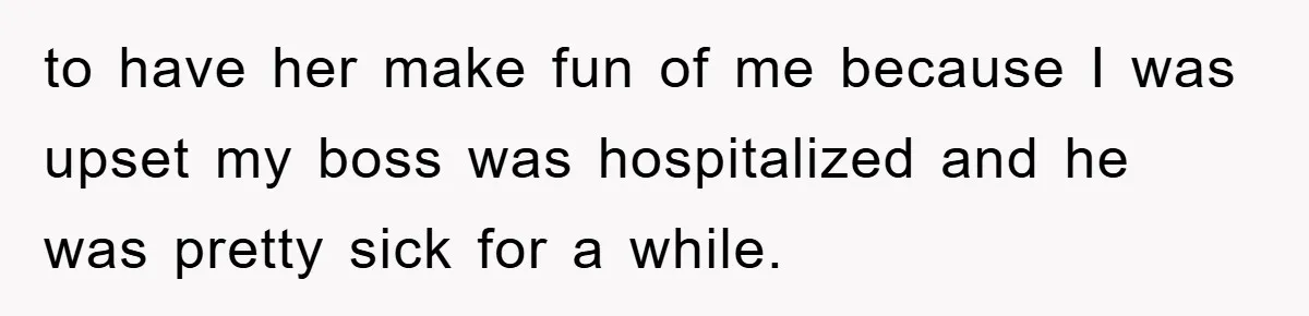 to have her make fun of me because I was upset my boss was hospitalized and he was pretty sick for a while.