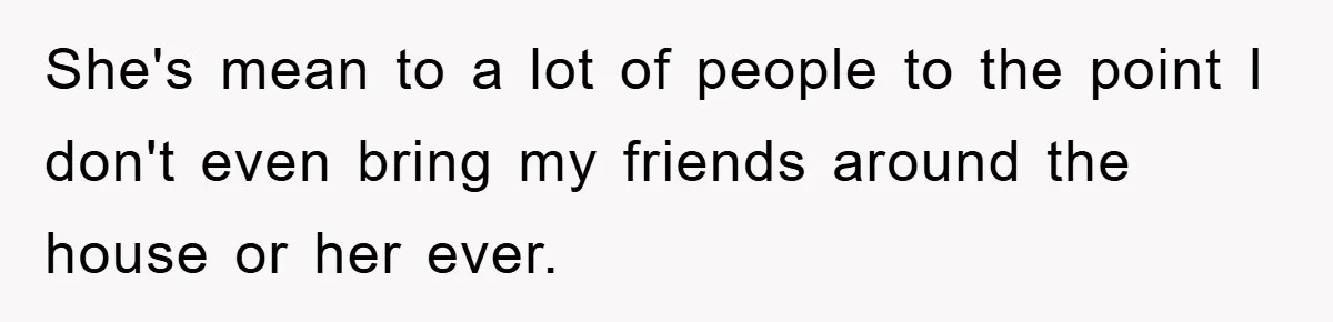 She's mean to a lot of people to the point I don't even bring my friends around the house or her ever.
