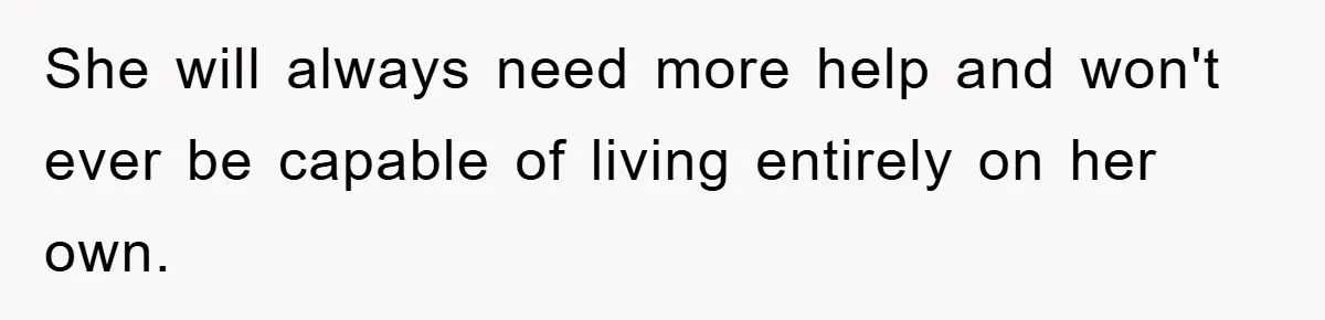 She will always need more help and won't ever be capable of living entirely on her own.