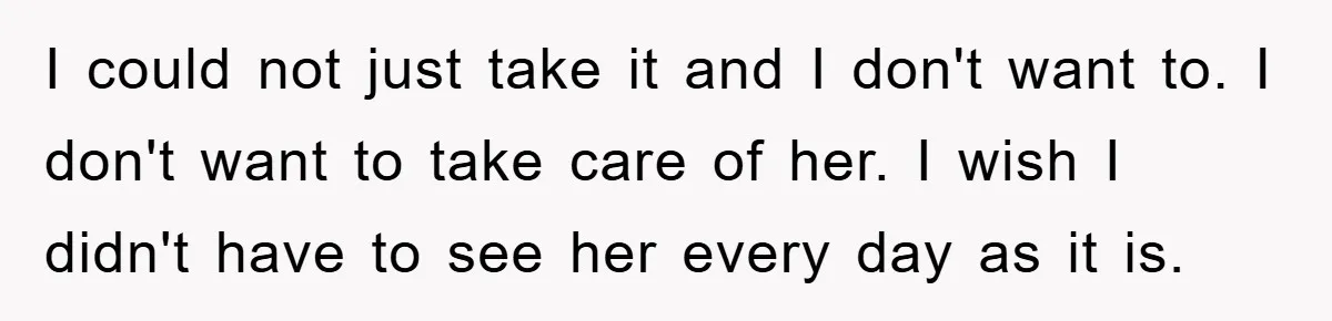 I could not just take it and I don't want to. I don't want to take care of her. I wish I didn't have to see her every day as...