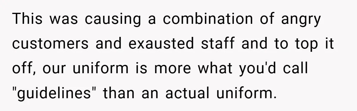 This was causing a combination of angry customers and exausted staff and to top it off, our uniform is more what you'd call "guidelines" than an actual uniform.