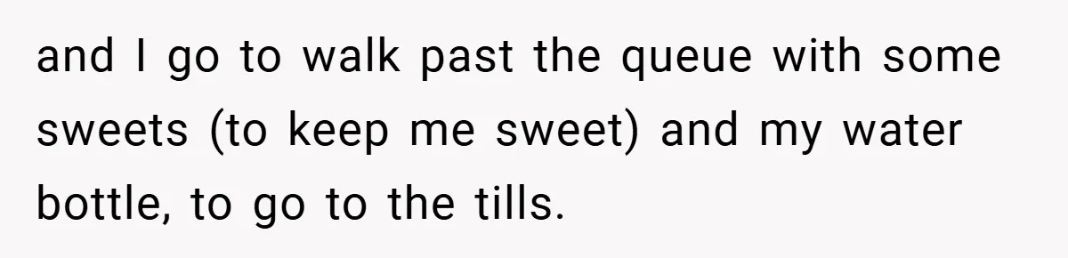 and I go to walk past the queue with some sweets (to keep me sweet) and my water bottle, to go to the tills.
