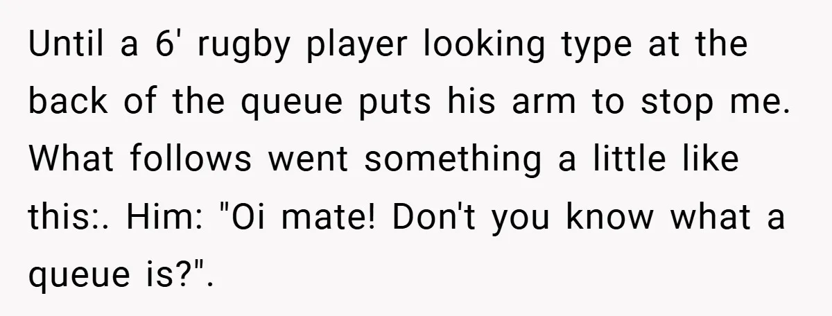 Until a 6' rugby player looking type at the back of the queue puts his arm to stop me. What follows went something a little like this:. Him: "Oi mate!...