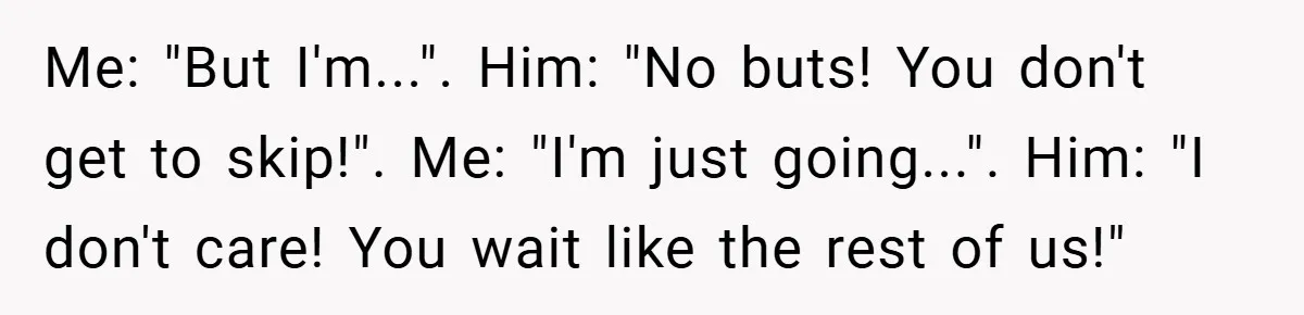 Me: "But I'm...". Him: "No buts! You don't get to skip!". Me: "I'm just going...". Him: "I don't care! You wait like the rest of us!"