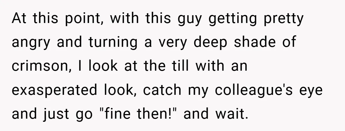 At this point, with this guy getting pretty angry and turning a very deep shade of crimson, I look at the till with an exasperated look, catch my colleague's eye...