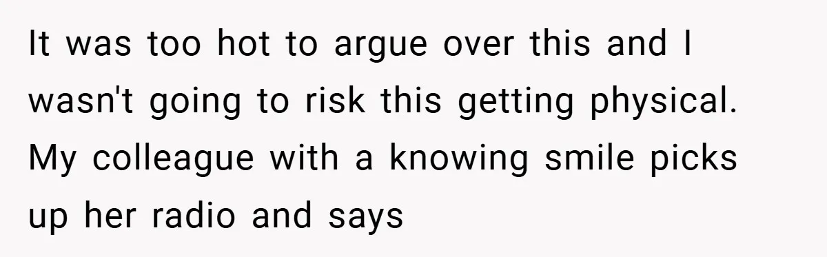 It was too hot to argue over this and I wasn't going to risk this getting physical. My colleague with a knowing smile picks up her radio and says