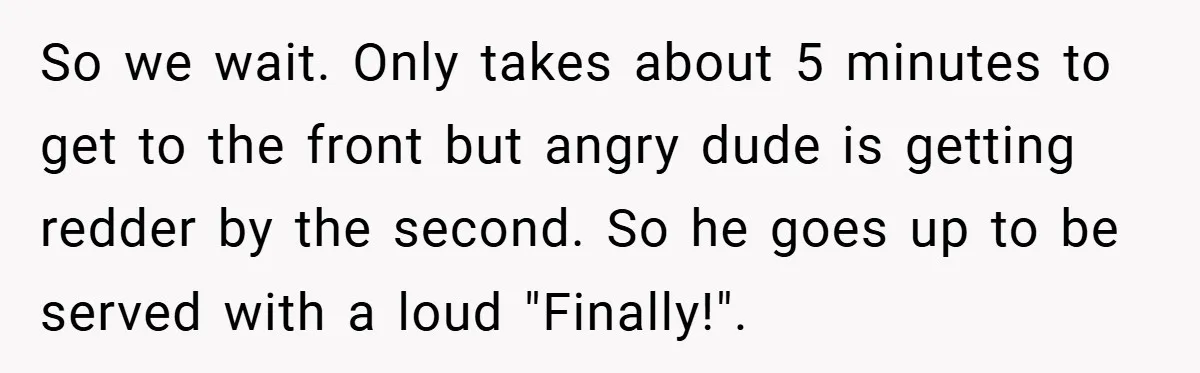 So we wait. Only takes about 5 minutes to get to the front but angry dude is getting redder by the second. So he goes up to be served with...