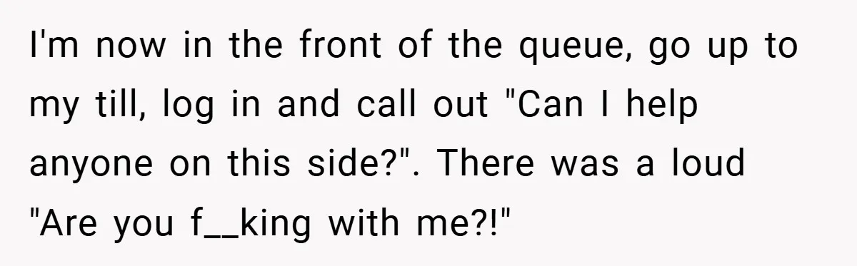 I'm now in the front of the queue, go up to my till, log in and call out "Can I help anyone on this side?". There was a loud "Are...