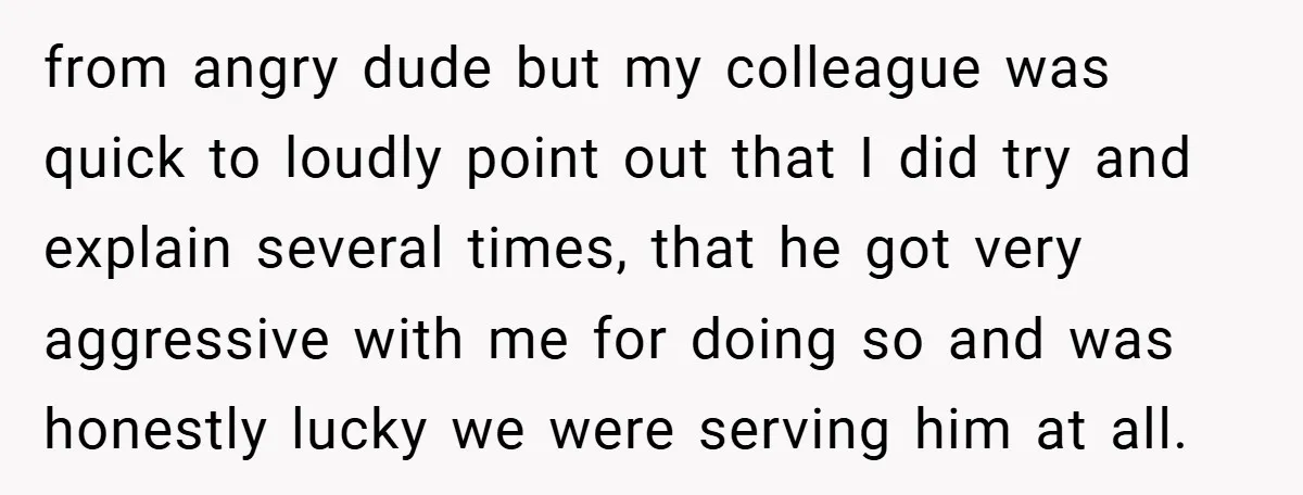 from angry dude but my colleague was quick to loudly point out that I did try and explain several times, that he got very aggressive with me for doing so...