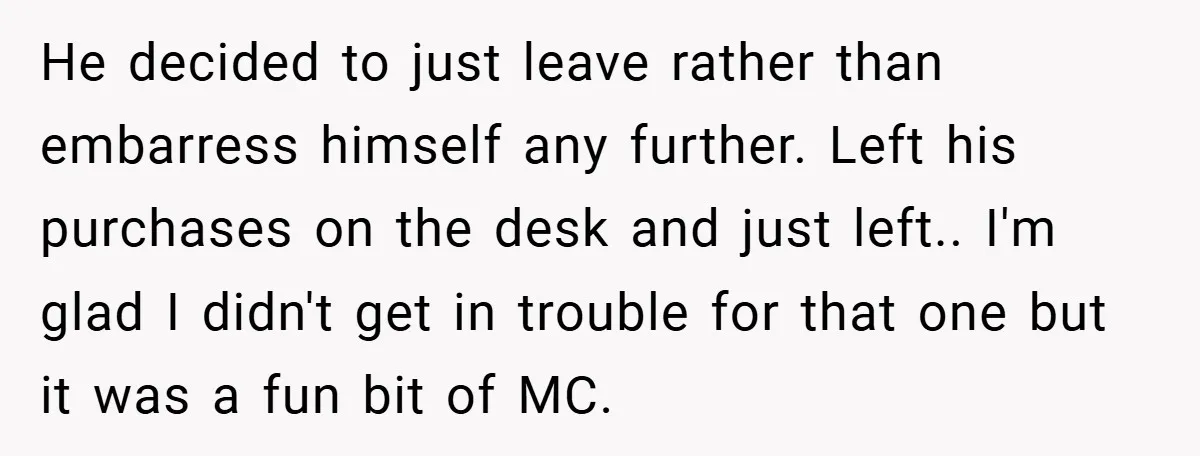 He decided to just leave rather than embarress himself any further. Left his purchases on the desk and just left.. I'm glad I didn't get in trouble for that one...