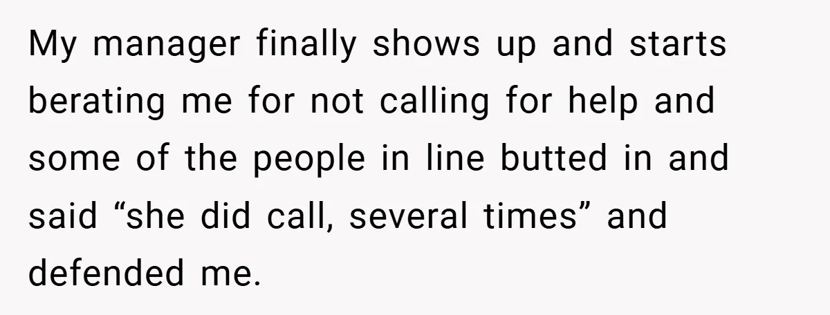 My manager finally shows up and starts berating me for not calling for help and some of the people in line butted in and said “she did call, several times”...