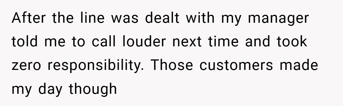After the line was dealt with my manager told me to call louder next time and took zero responsibility. Those customers made my day though
