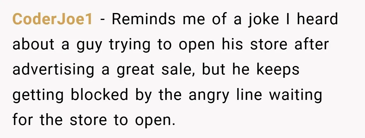 CoderJoe1 − Reminds me of a joke I heard about a guy trying to open his store after advertising a great sale, but he keeps getting blocked by the angry...