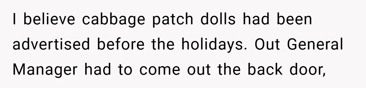 I believe cabbage patch dolls had been advertised before the holidays. Out General Manager had to come out the back door,