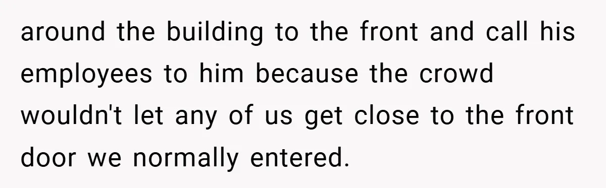 around the building to the front and call his employees to him because the crowd wouldn't let any of us get close to the front door we normally entered.