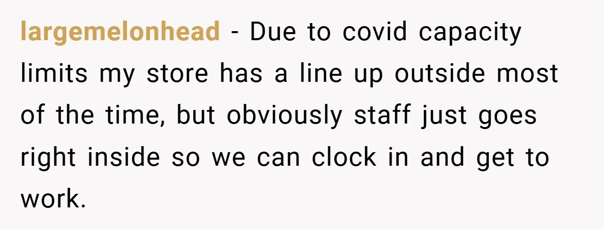 largemelonhead − Due to covid capacity limits my store has a line up outside most of the time, but obviously staff just goes right inside so we can clock in...