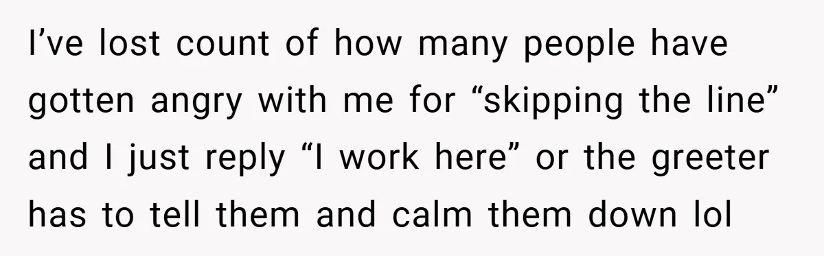 I’ve lost count of how many people have gotten angry with me for “skipping the line” and I just reply “I work here” or the greeter has to tell them...