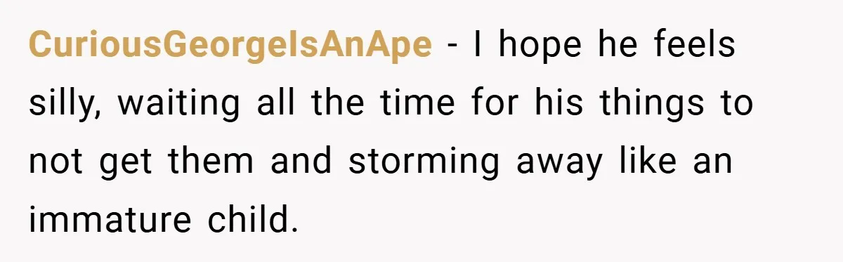 CuriousGeorgeIsAnApe − I hope he feels silly, waiting all the time for his things to not get them and storming away like an immature child.