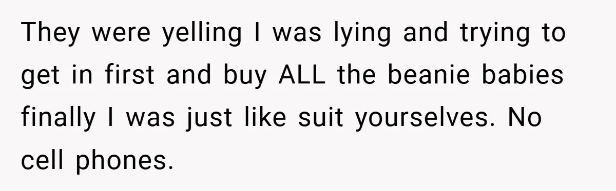 They were yelling I was lying and trying to get in first and buy ALL the beanie babies finally I was just like suit yourselves. No cell phones.