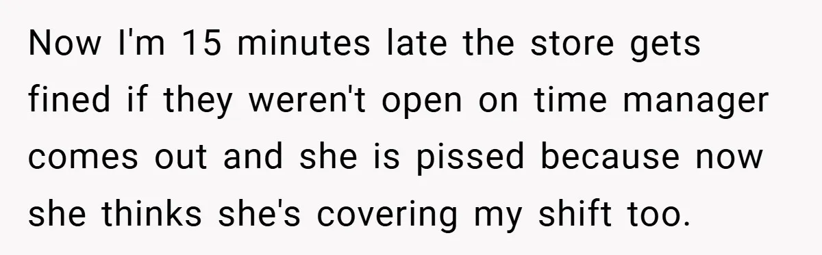 Now I'm 15 minutes late the store gets fined if they weren't open on time manager comes out and she is pissed because now she thinks she's covering my shift...