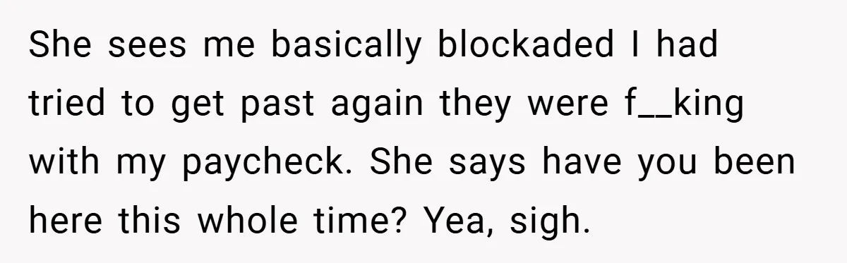 She sees me basically blockaded I had tried to get past again they were f__king with my paycheck. She says have you been here this whole time? Yea, sigh.