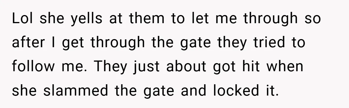 Lol she yells at them to let me through so after I get through the gate they tried to follow me. They just about got hit when she slammed the...