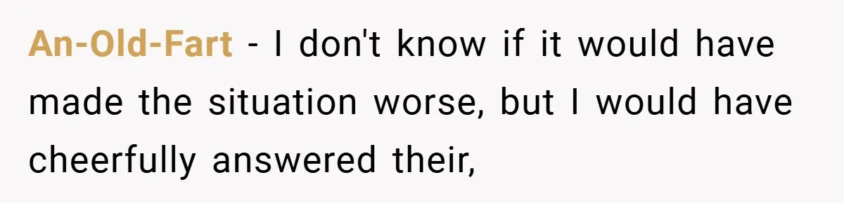 An-Old-Fart − I don't know if it would have made the situation worse, but I would have cheerfully answered their,