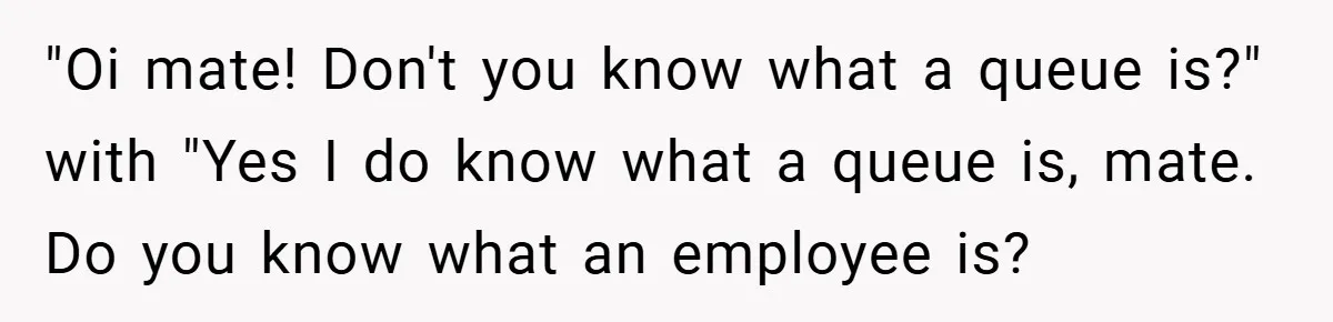 "Oi mate! Don't you know what a queue is?" with "Yes I do know what a queue is, mate. Do you know what an employee is?