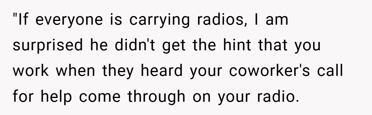 "If everyone is carrying radios, I am surprised he didn't get the hint that you work when they heard your coworker's call for help come through on your radio.