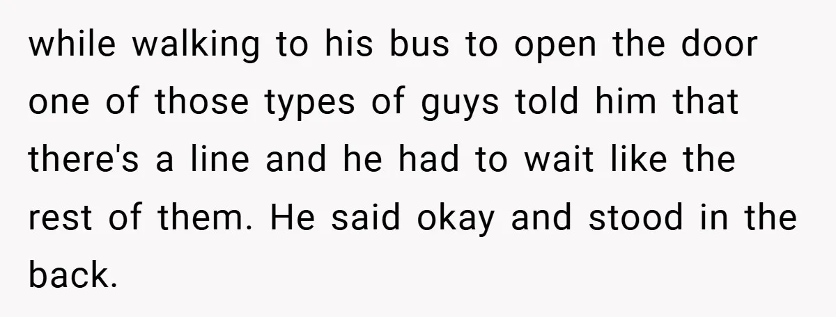 while walking to his bus to open the door one of those types of guys told him that there's a line and he had to wait like the rest of...