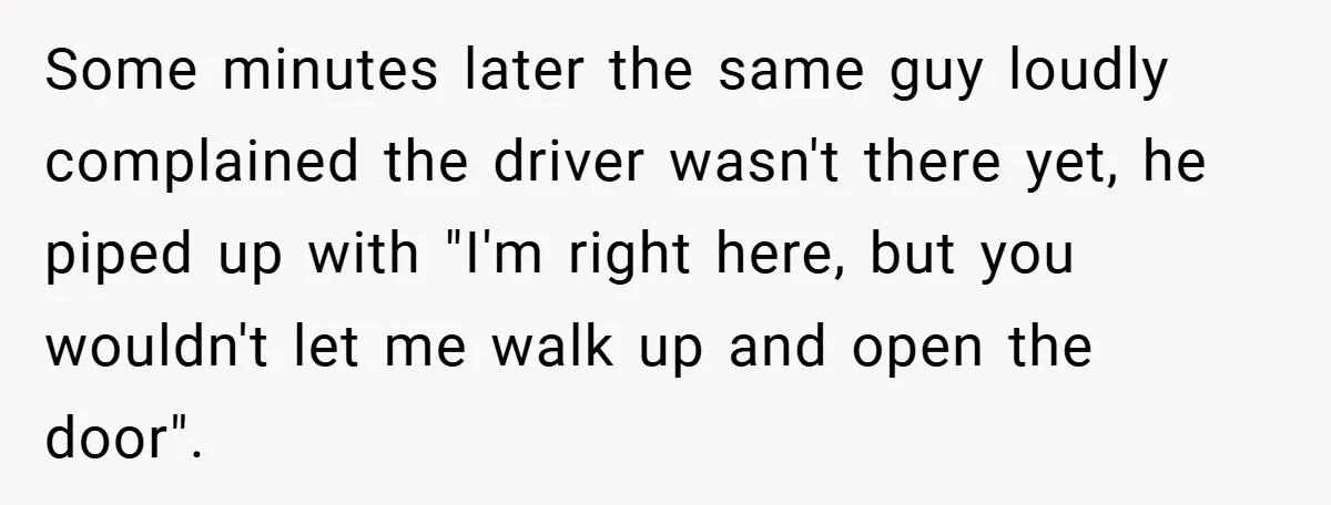 Some minutes later the same guy loudly complained the driver wasn't there yet, he piped up with "I'm right here, but you wouldn't let me walk up and open the...