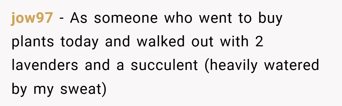 jow97 − As someone who went to buy plants today and walked out with 2 lavenders and a succulent (heavily watered by my sweat)