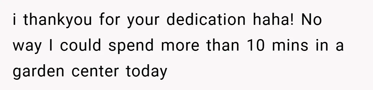 i thankyou for your dedication haha! No way I could spend more than 10 mins in a garden center today
