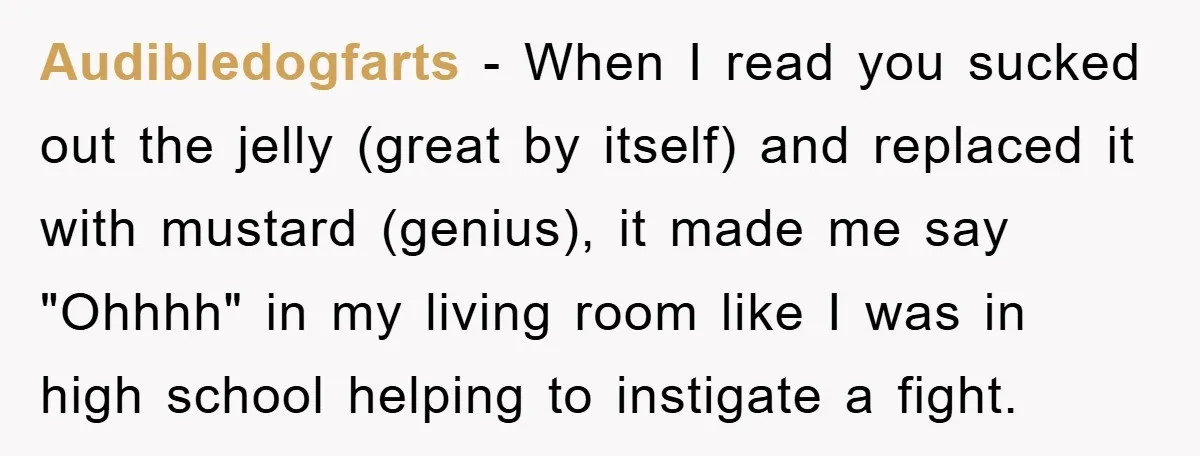 Audibledogfarts − When I read you sucked out the jelly (great by itself) and replaced it with mustard (genius), it made me say "Ohhhh" in my living room like I...