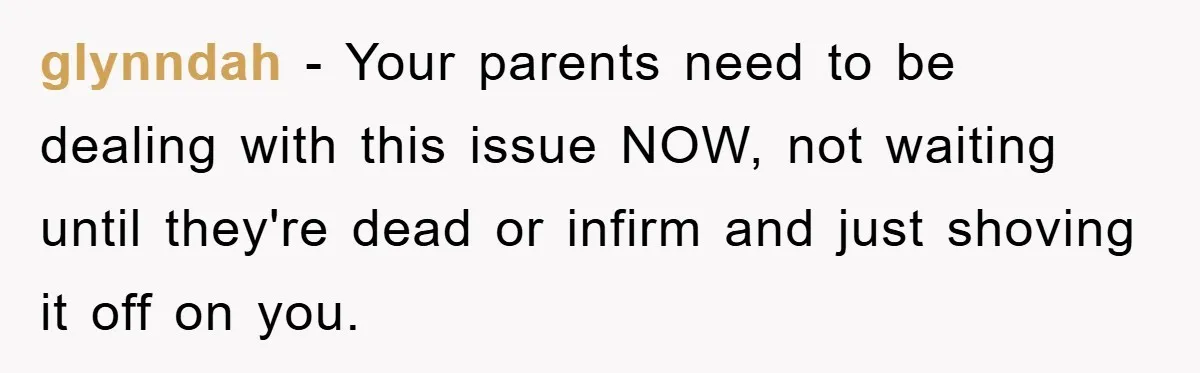 glynndah − Your parents need to be dealing with this issue NOW, not waiting until they're dead or infirm and just shoving it off on you.