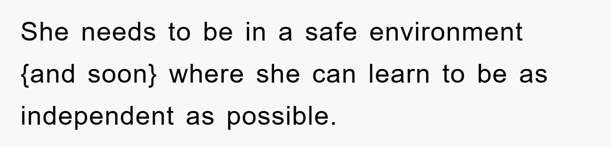 She needs to be in a safe environment {and soon} where she can learn to be as independent as possible.
