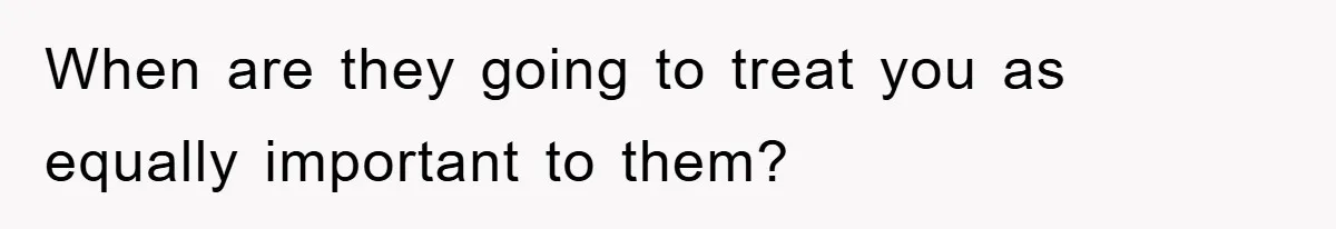 When are they going to treat you as equally important to them?