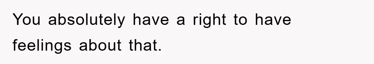 You absolutely have a right to have feelings about that.