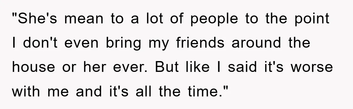 "She's mean to a lot of people to the point I don't even bring my friends around the house or her ever. But like I said it's worse with me...