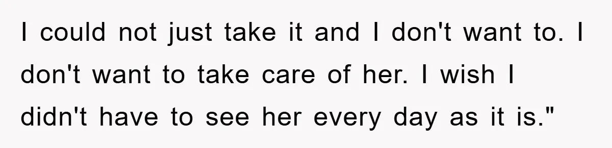 I could not just take it and I don't want to. I don't want to take care of her. I wish I didn't have to see her every day as...