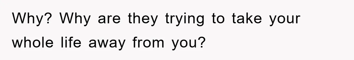 Why? Why are they trying to take your whole life away from you?