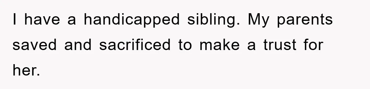 I have a handicapped sibling. My parents saved and sacrificed to make a trust for her.