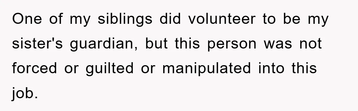One of my siblings did volunteer to be my sister's guardian, but this person was not forced or guilted or manipulated into this job.