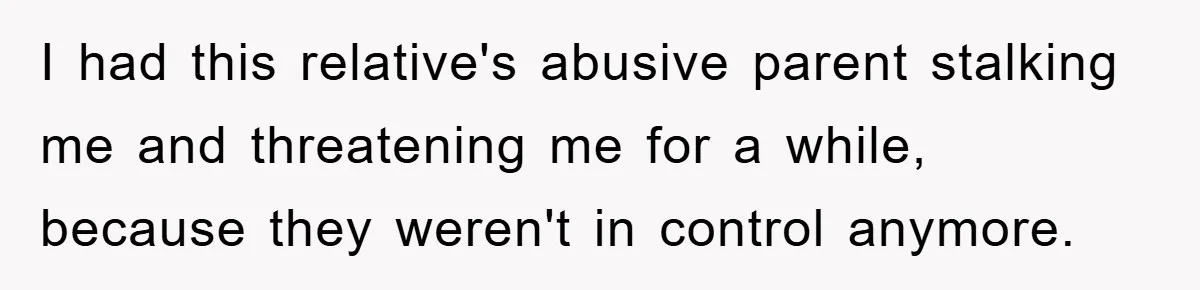 I had this relative's abusive parent stalking me and threatening me for a while, because they weren't in control anymore.