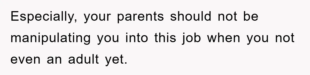 Especially, your parents should not be manipulating you into this job when you not even an adult yet.